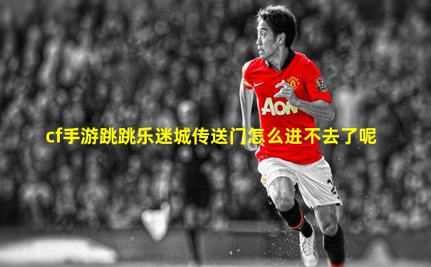 cf手游跳跳乐迷城传送门怎么进不去了呢