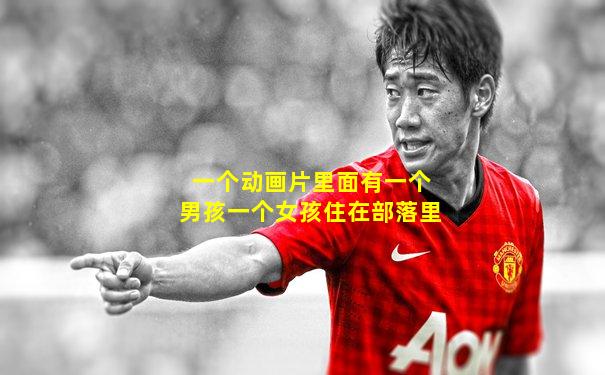 一个动画片里面有一个男孩一个女孩住在部落里