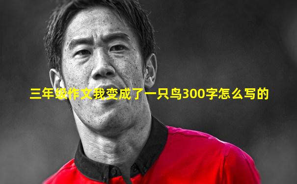 三年级作文我变成了一只鸟300字怎么写的