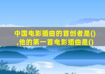 中国电影插曲的首创者是(),他的第一首电影插曲是()