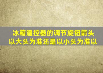 冰箱温控器的调节旋钮箭头以大头为准还是以小头为准以