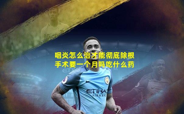 咽炎怎么治才能彻底除根手术要一个月吗吃什么药