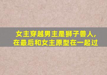 女主穿越男主是狮子兽人,在最后和女主原型在一起过