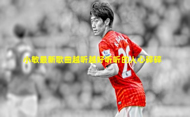 小敏最新歌曲越听越好听听的人心碎碎