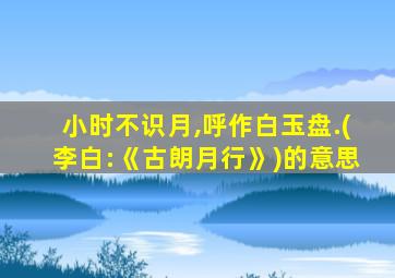 小时不识月,呼作白玉盘.(李白:《古朗月行》)的意思