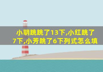 小明跳跳了13下,小红跳了7下,小芳跳了6下列式怎么填