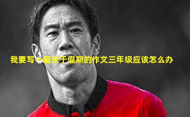 我要写一篇关于假期的作文三年级应该怎么办