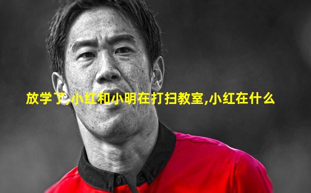 放学了,小红和小明在打扫教室,小红在什么