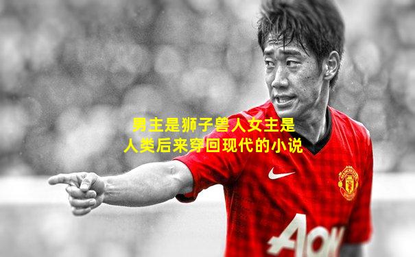 男主是狮子兽人女主是人类后来穿回现代的小说