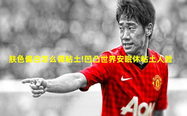 肤色偏白怎么调粘土!凹凸世界安眠休粘土人脸