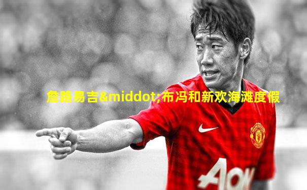 詹路易吉·布冯和新欢海滩度假