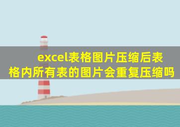 excel表格图片压缩后表格内所有表的图片会重复压缩吗