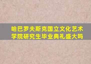 哈巴罗夫斯克国立文化艺术学院研究生毕业典礼盛大吗