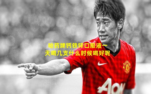 哈药牌钙铁锌口服液一天喝几支什么时候喝好呢