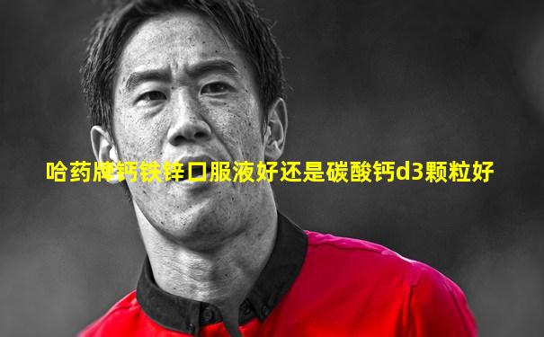 哈药牌钙铁锌口服液好还是碳酸钙d3颗粒好
