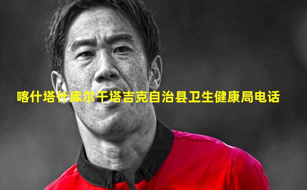 喀什塔什库尔干塔吉克自治县卫生健康局电话