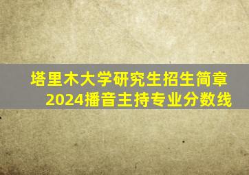 塔里木大学研究生招生简章2024播音主持专业分数线