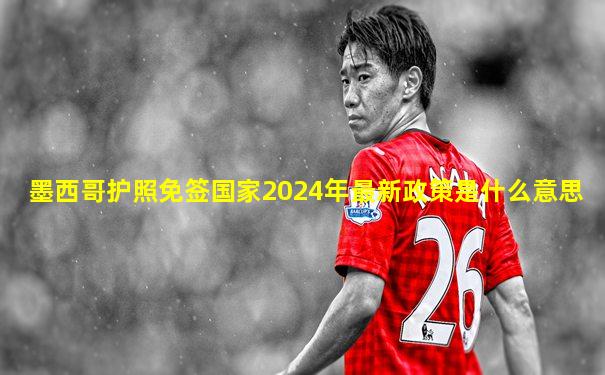 墨西哥护照免签国家2024年最新政策是什么意思