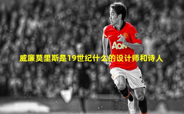 威廉莫里斯是19世纪什么的设计师和诗人