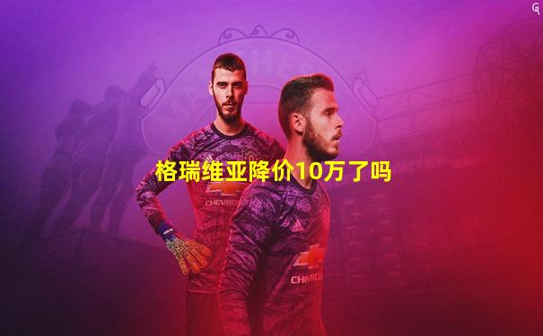 格瑞维亚降价10万了吗