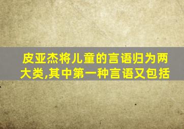 皮亚杰将儿童的言语归为两大类,其中第一种言语又包括