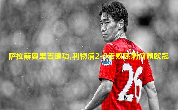 萨拉赫奥里吉建功,利物浦2-0击败热刺问鼎欧冠