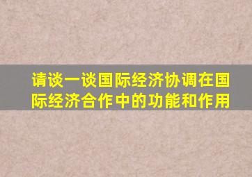请谈一谈国际经济协调在国际经济合作中的功能和作用